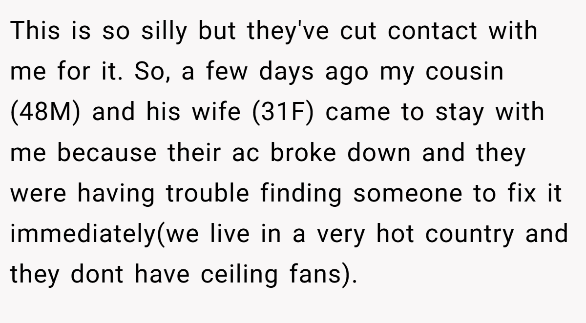 This is so silly but they've cut contact with me for it. So, a few days ago my cousin (48M) and his wife (31F) came to stay with me because their ac broke down and they were having trouble finding someone to fix it immediately(we live in a very hot country and they dont have ceiling fans).