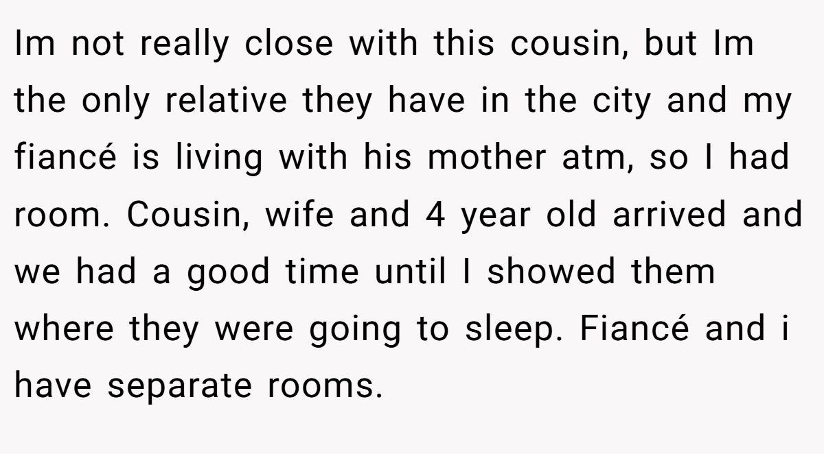 Im not really close with this cousin, but Im the only relative they have in the city and my fiancé is living with his mother atm, so I had room. Cousin, wife and 4 year old arrived and we had a good time until I showed them where they were going to sleep. Fiancé and i have separate rooms.