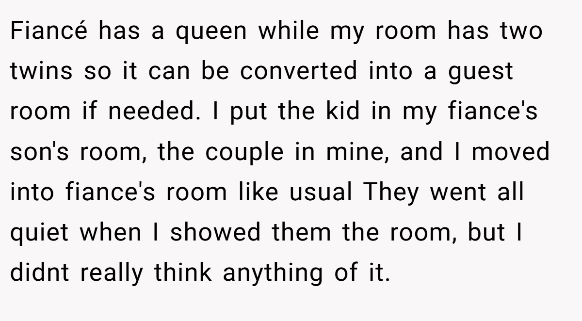 Fiancé has a queen while my room has two twins so it can be converted into a guest room if needed. I put the kid in my fiance's son's room, the couple in mine, and I moved into fiance's room like usual They went all quiet when I showed them the room, but I didnt really think anything of it.