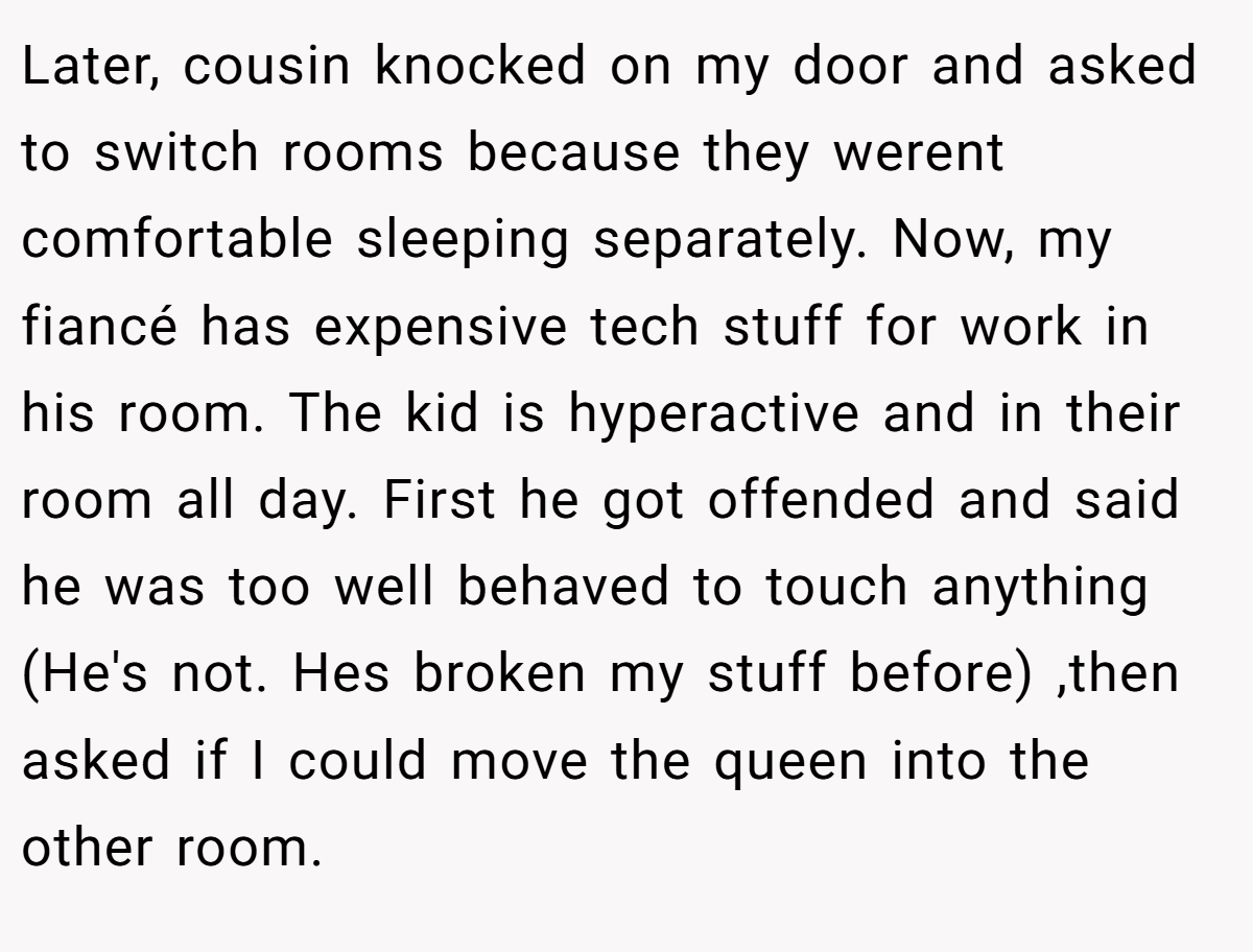 Later, cousin knocked on my door and asked to switch rooms because they werent comfortable sleeping separately. Now, my fiancé has expensive tech stuff for work in his room. The kid is hyperactive and in their room all day. First he got offended and said he was too well behaved to touch anything (He's not. Hes broken my stuff before) ,then asked if I could move the queen into the other room.