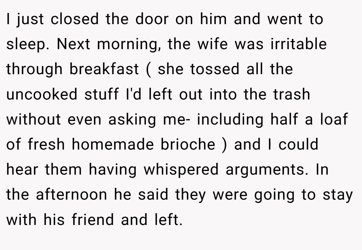 I just closed the door on him and went to sleep. Next morning, the wife was irritable through breakfast ( she tossed all the uncooked stuff I'd left out into the trash without even asking me- including half a loaf of fresh homemade brioche ) and I could hear them having whispered arguments. In the afternoon he said they were going to stay with his friend and left.
