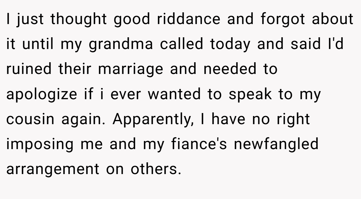 I just thought good riddance and forgot about it until my grandma called today and said I'd ruined their marriage and needed to apologize if i ever wanted to speak to my cousin again. Apparently, I have no right imposing me and my fiance's newfangled arrangement on others.