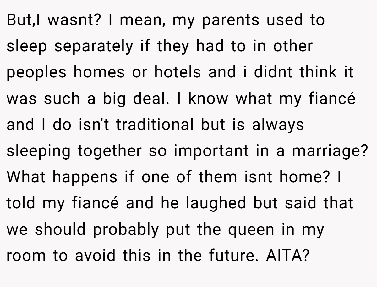 But,I wasnt? I mean, my parents used to sleep separately if they had to in other peoples homes or hotels and i didnt think it was such a big deal. I know what my fiancé and I do isn't traditional but is always sleeping together so important in a marriage? What happens if one of them isnt home? I told my fiancé and he laughed but said that we should probably put the queen in my room to avoid this in the future. AITA?