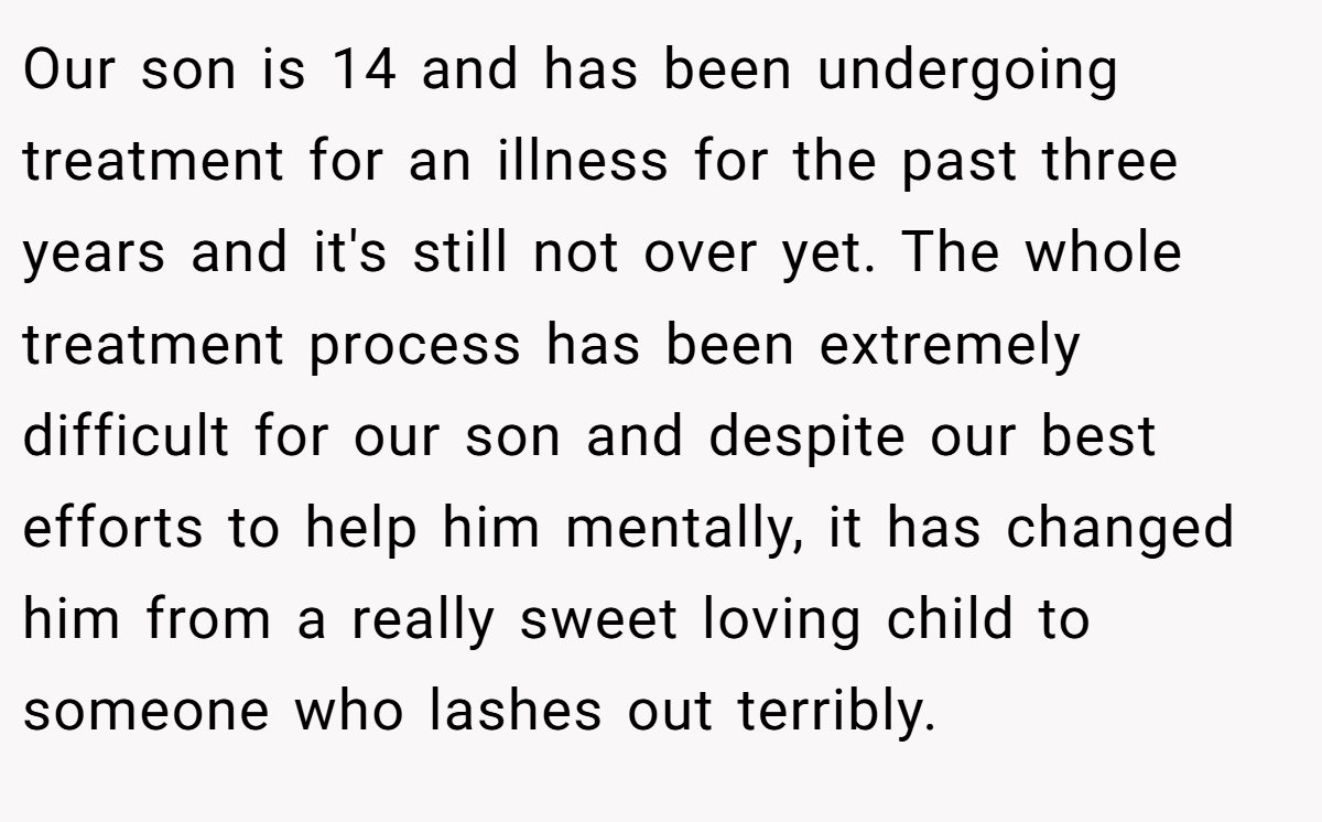Our son is 14 and has been undergoing treatment for an illness for the past three years and it's still not over yet. The whole treatment process has been extremely difficult for our son and despite our best efforts to help him mentally, it has changed him from a really sweet loving child to someone who lashes out terribly.