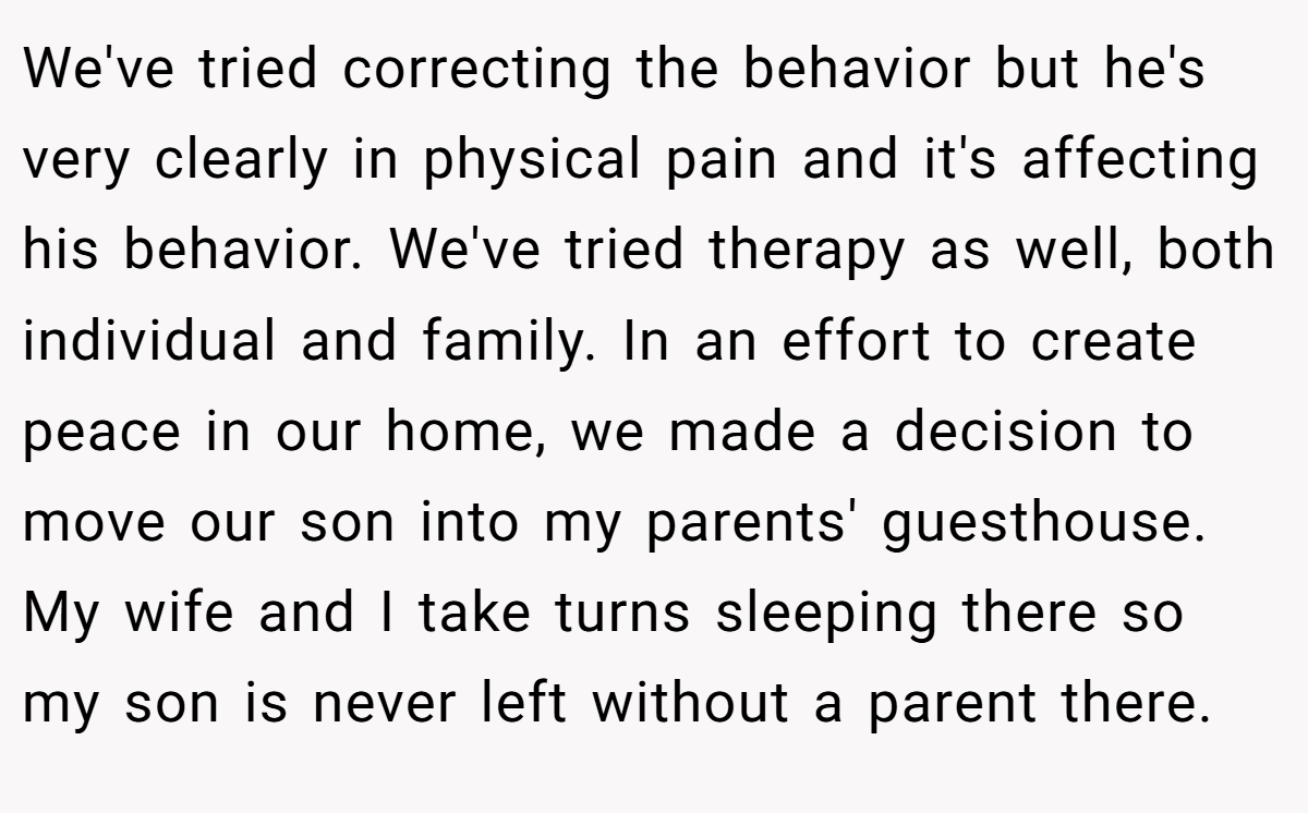 We've tried correcting the behavior but he's very clearly in physical pain and it's affecting his behavior. We've tried therapy as well, both individual and family. In an effort to create peace in our home, we made a decision to move our son into my parents' guesthouse. My wife and I take turns sleeping there so my son is never left without a parent there.