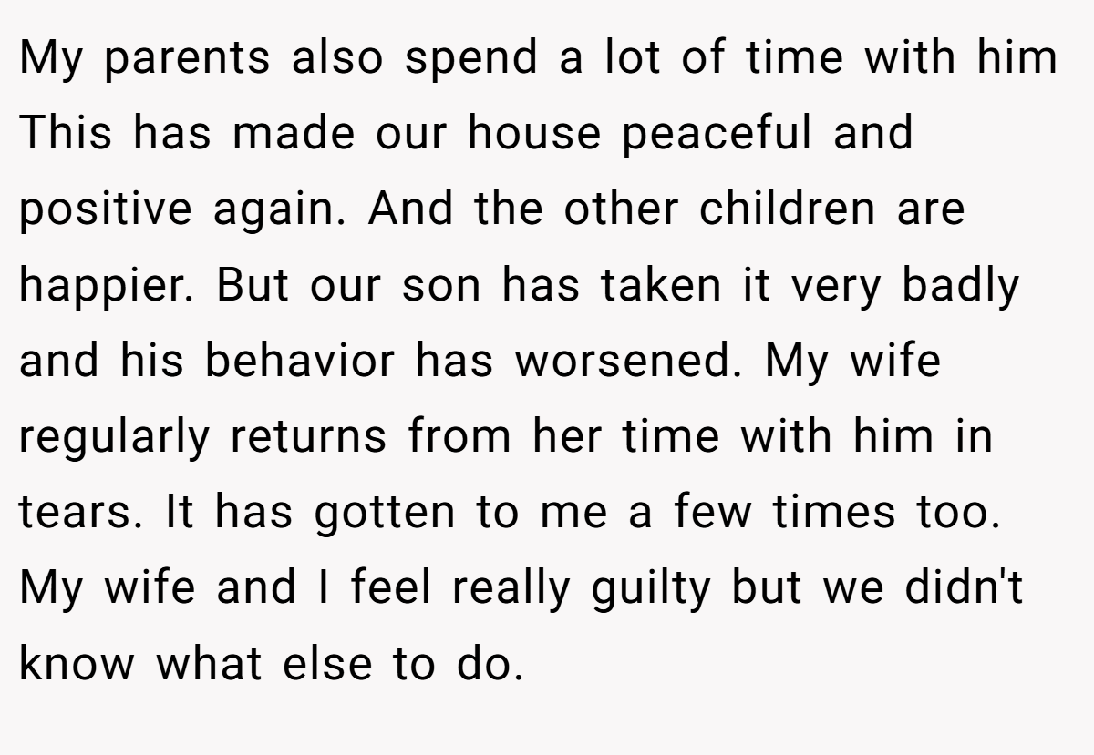 My parents also spend a lot of time with him This has made our house peaceful and positive again. And the other children are happier. But our son has taken it very badly and his behavior has worsened. My wife regularly returns from her time with him in tears. It has gotten to me a few times too. My wife and I feel really guilty but we didn't know what else to do.