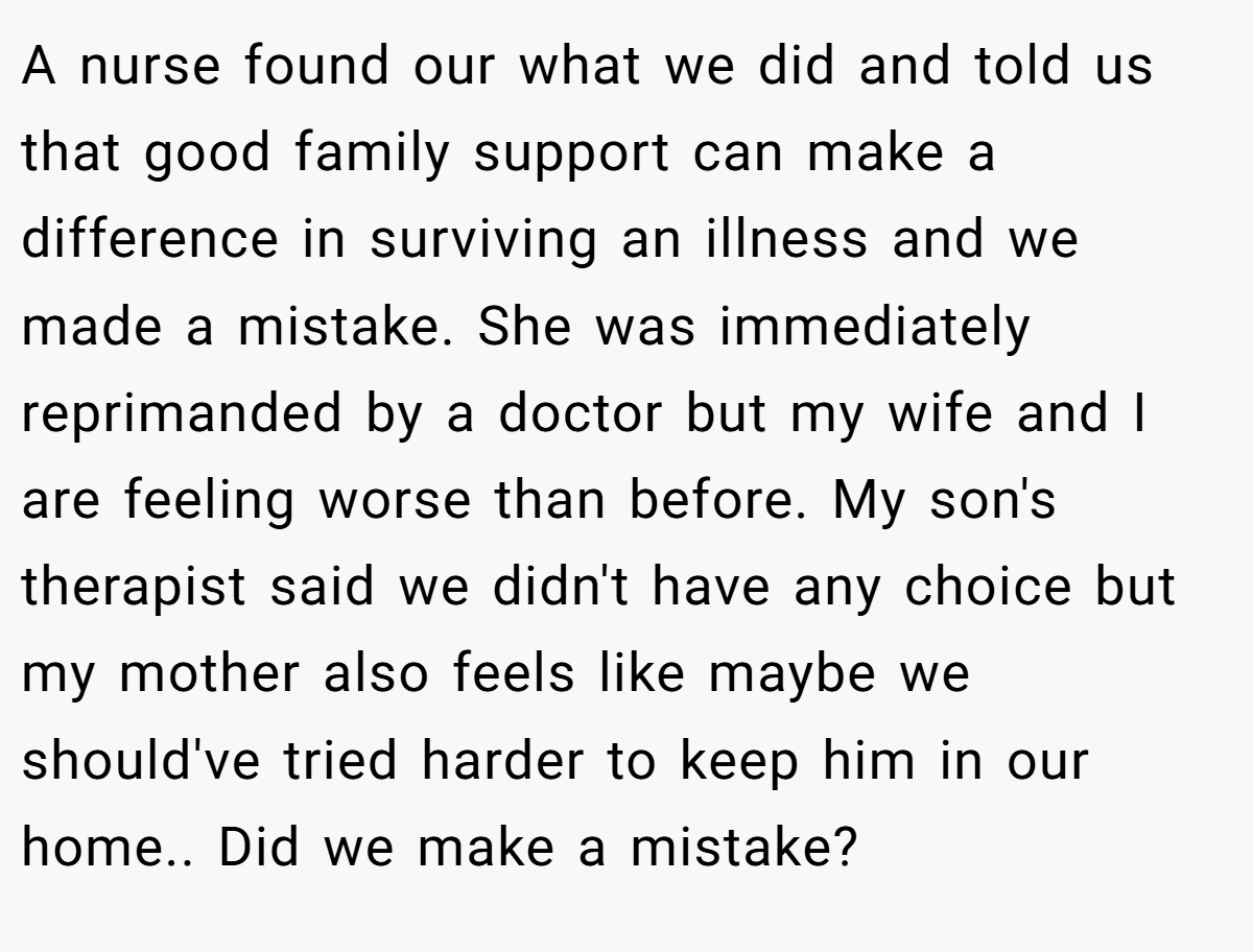 A nurse found our what we did and told us that good family support can make a difference in surviving an illness and we made a mistake. She was immediately reprimanded by a doctor but my wife and I are feeling worse than before. My son's therapist said we didn't have any choice but my mother also feels like maybe we should've tried harder to keep him in our home.. Did we make a mistake?
