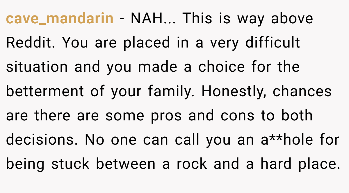 cave_mandarin − NAH... This is way above Reddit. You are placed in a very difficult situation and you made a choice for the betterment of your family. Honestly, chances are there are some pros and cons to both decisions. No one can call you an a**hole for being stuck between a rock and a hard place.