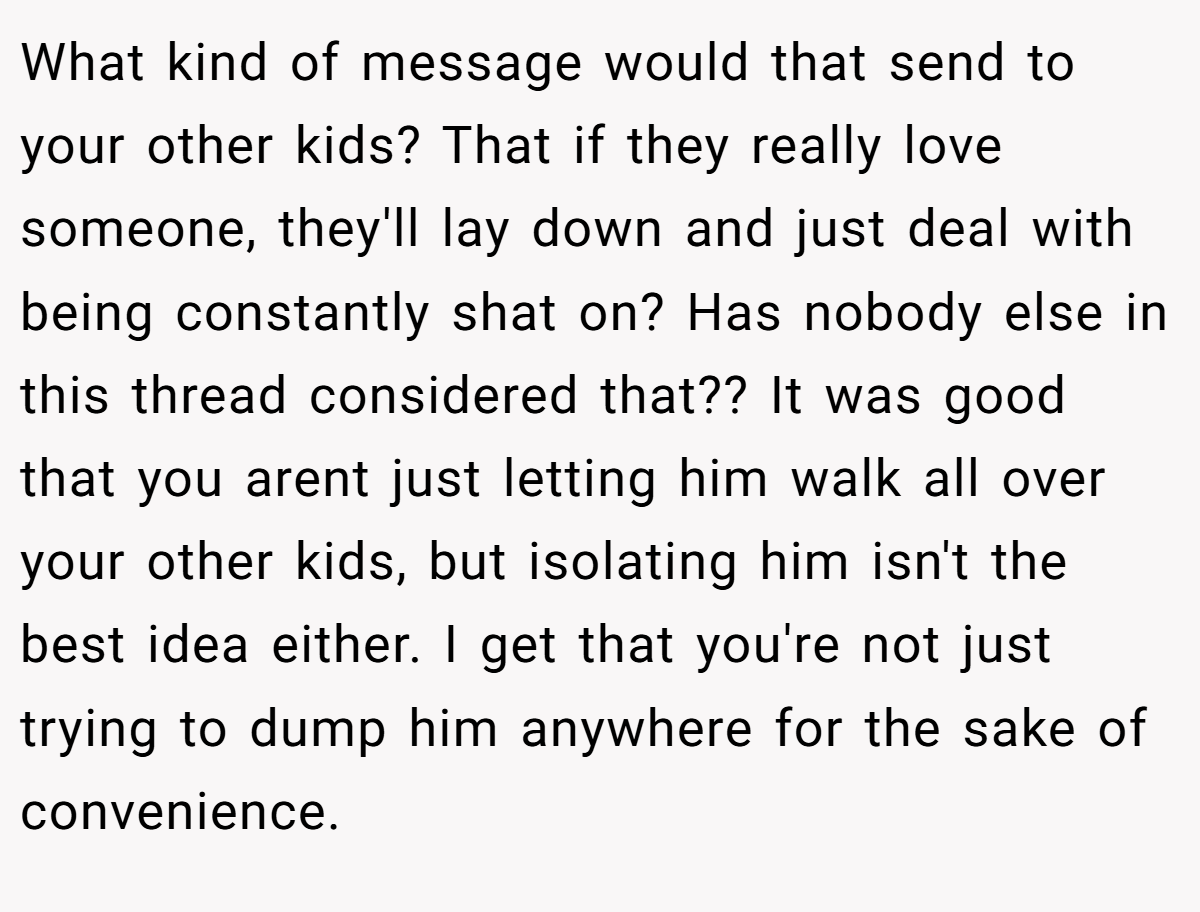What kind of message would that send to your other kids? That if they really love someone, they'll lay down and just deal with being constantly shat on? Has nobody else in this thread considered that?? It was good that you arent just letting him walk all over your other kids, but isolating him isn't the best idea either. I get that you're not just trying to dump him anywhere for the sake of convenience.