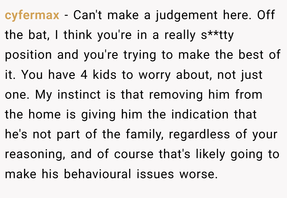 cyfermax − Can't make a judgement here. Off the bat, I think you're in a really s**tty position and you're trying to make the best of it. You have 4 kids to worry about, not just one. My instinct is that removing him from the home is giving him the indication that he's not part of the family, regardless of your reasoning, and of course that's likely going to make his behavioural issues worse.