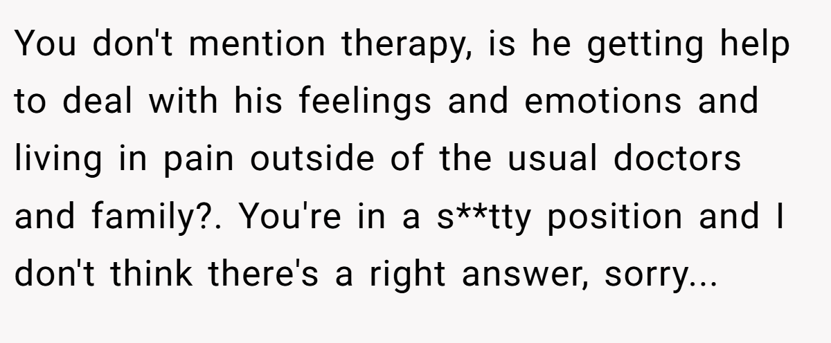 You don't mention therapy, is he getting help to deal with his feelings and emotions and living in pain outside of the usual doctors and family?. You're in a s**tty position and I don't think there's a right answer, sorry...