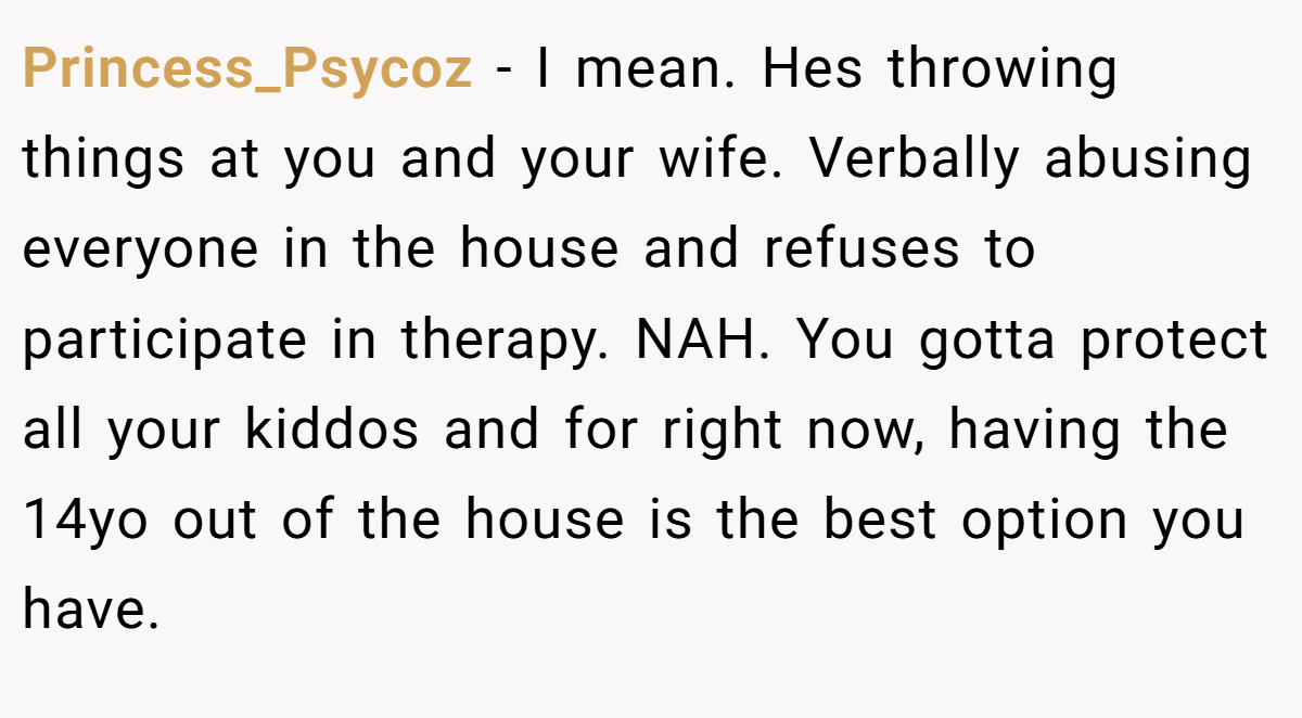 Princess_Psycoz − I mean. Hes throwing things at you and your wife. Verbally abusing everyone in the house and refuses to participate in therapy. NAH. You gotta protect all your kiddos and for right now, having the 14yo out of the house is the best option you have.