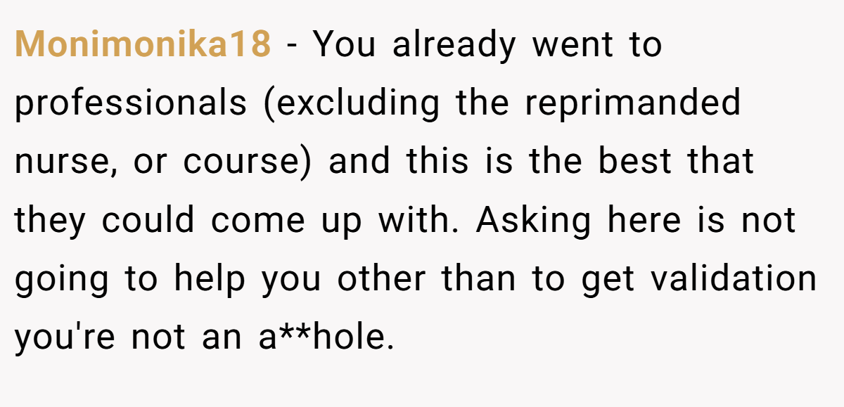Monimonika18 − You already went to professionals (excluding the reprimanded nurse, or course) and this is the best that they could come up with. Asking here is not going to help you other than to get validation you're not an a**hole.