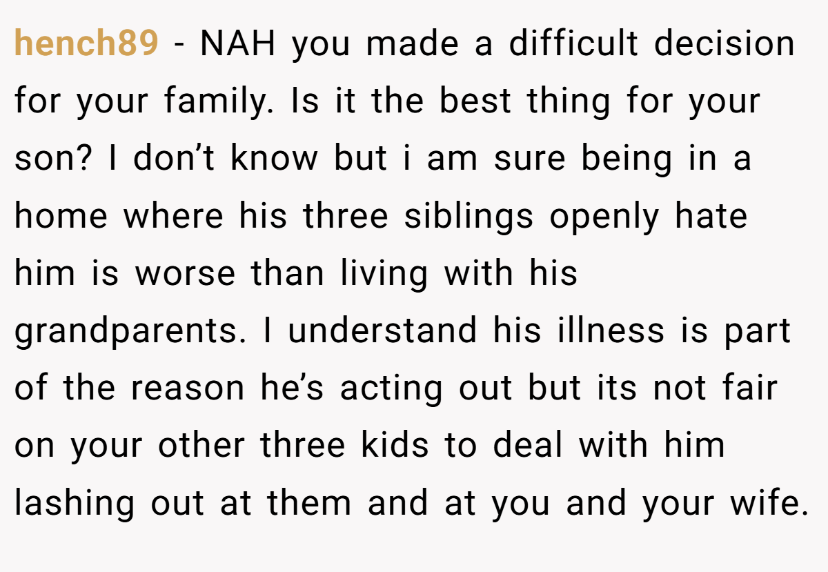 hench89 − NAH you made a difficult decision for your family. Is it the best thing for your son? I don’t know but i am sure being in a home where his three siblings openly hate him is worse than living with his grandparents. I understand his illness is part of the reason he’s acting out but its not fair on your other three kids to deal with him lashing out at them and at you and your wife.