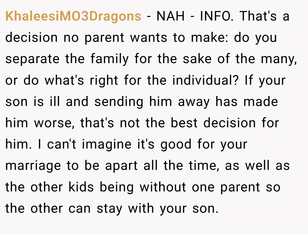 KhaleesiMO3Dragons − NAH - INFO. That's a decision no parent wants to make: do you separate the family for the sake of the many, or do what's right for the individual? If your son is ill and sending him away has made him worse, that's not the best decision for him. I can't imagine it's good for your marriage to be apart all the time, as well as the other kids being without one parent so the other can stay with your son.