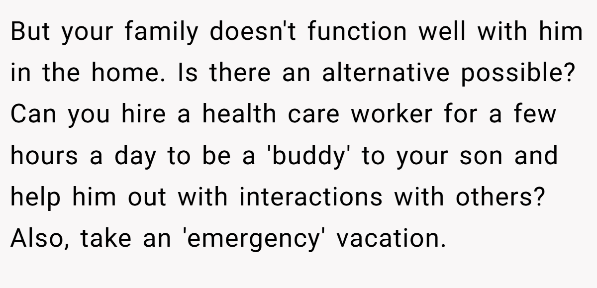 But your family doesn't function well with him in the home. Is there an alternative possible? Can you hire a health care worker for a few hours a day to be a 'buddy' to your son and help him out with interactions with others? Also, take an 'emergency' vacation.