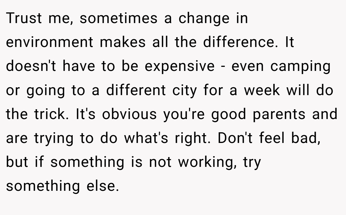Trust me, sometimes a change in environment makes all the difference. It doesn't have to be expensive - even camping or going to a different city for a week will do the trick. It's obvious you're good parents and are trying to do what's right. Don't feel bad, but if something is not working, try something else.