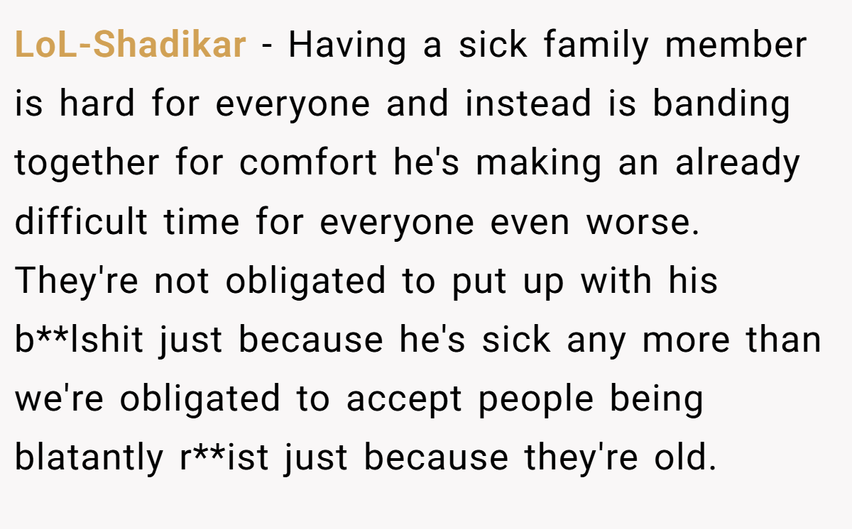 LoL-Shadikar − Having a sick family member is hard for everyone and instead is banding together for comfort he's making an already difficult time for everyone even worse. They're not obligated to put up with his b**lshit just because he's sick any more than we're obligated to accept people being blatantly r**ist just because they're old.