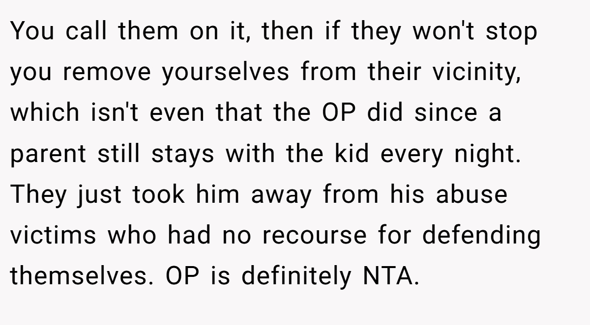 You call them on it, then if they won't stop you remove yourselves from their vicinity, which isn't even that the OP did since a parent still stays with the kid every night. They just took him away from his abuse victims who had no recourse for defending themselves. OP is definitely NTA.