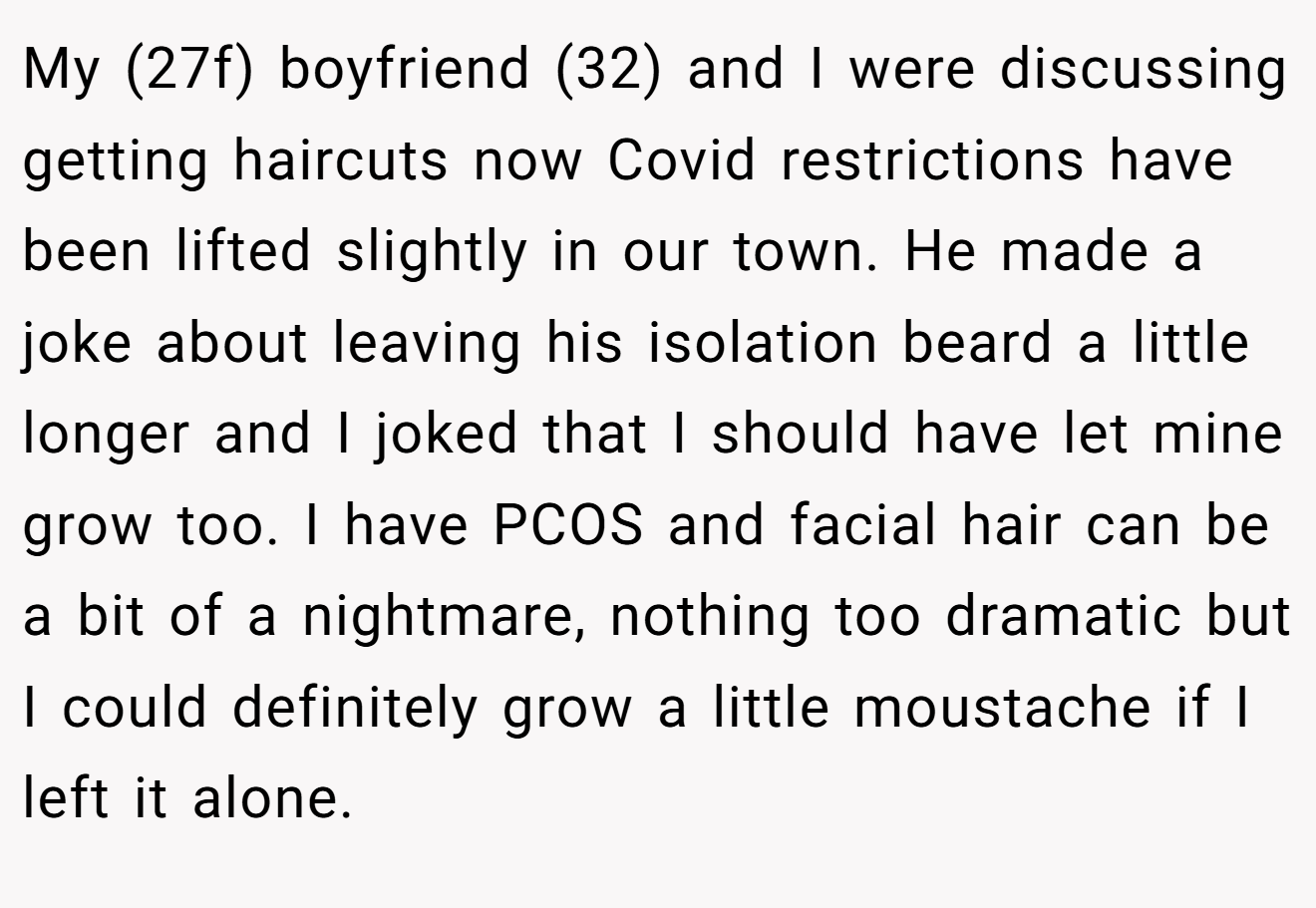 My (27f) boyfriend (32) and I were discussing getting haircuts now Covid restrictions have been lifted slightly in our town. He made a joke about leaving his isolation beard a little longer and I joked that I should have let mine grow too. I have PCOS and facial hair can be a bit of a nightmare, nothing too dramatic but I could definitely grow a little moustache if I left it alone.