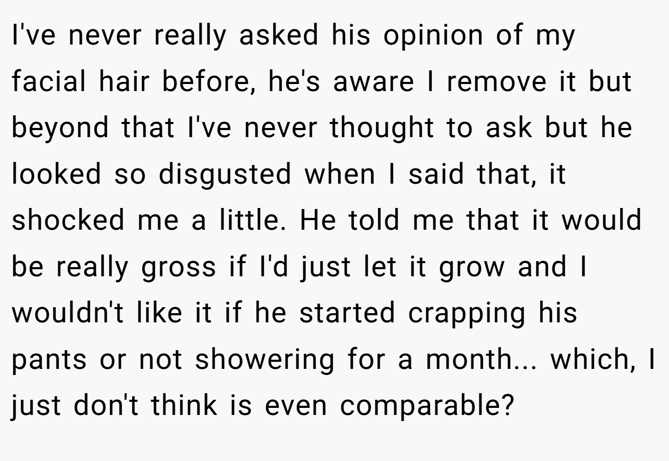 I've never really asked his opinion of my facial hair before, he's aware I remove it but beyond that I've never thought to ask but he looked so disgusted when I said that, it shocked me a little. He told me that it would be really gross if I'd just let it grow and I wouldn't like it if he started crapping his pants or not showering for a month... which, I just don't think is even comparable?
