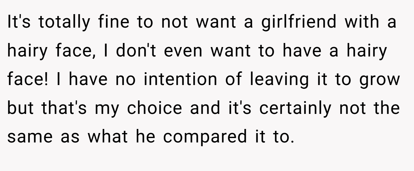 It's totally fine to not want a girlfriend with a hairy face, I don't even want to have a hairy face! I have no intention of leaving it to grow but that's my choice and it's certainly not the same as what he compared it to.
