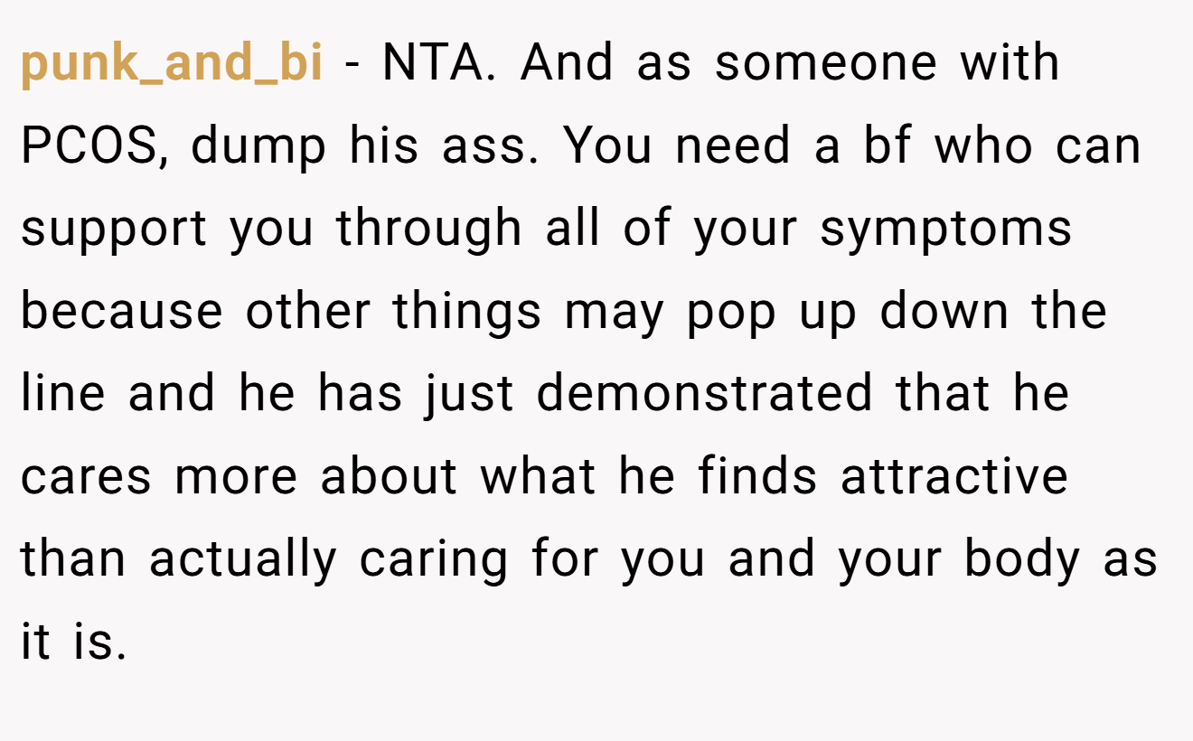 punk_and_bi - NTA. And as someone with PCOS, dump his ass. You need a bf who can support you through all of your symptoms because other things may pop up down the line and he has just demonstrated that he cares more about what he finds attractive than actually caring for you and your body as it is.