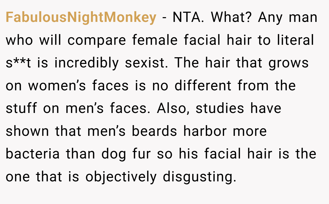 FabulousNightMonkey - NTA. What? Any man who will compare female facial hair to literal s**t is incredibly sexist. The hair that grows on women’s faces is no different from the stuff on men’s faces. Also, studies have shown that men’s beards harbor more bacteria than dog fur so his facial hair is the one that is objectively disgusting.