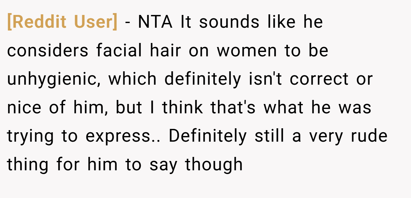 [Reddit User] - NTA It sounds like he considers facial hair on women to be unhygienic, which definitely isn't correct or nice of him, but I think that's what he was trying to express.. Definitely still a very rude thing for him to say though
