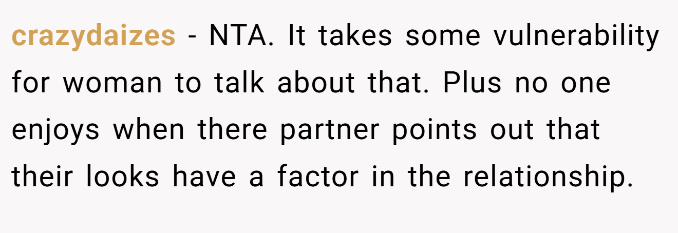 crazydaizes - NTA. It takes some vulnerability for woman to talk about that. Plus no one enjoys when there partner points out that their looks have a factor in the relationship.