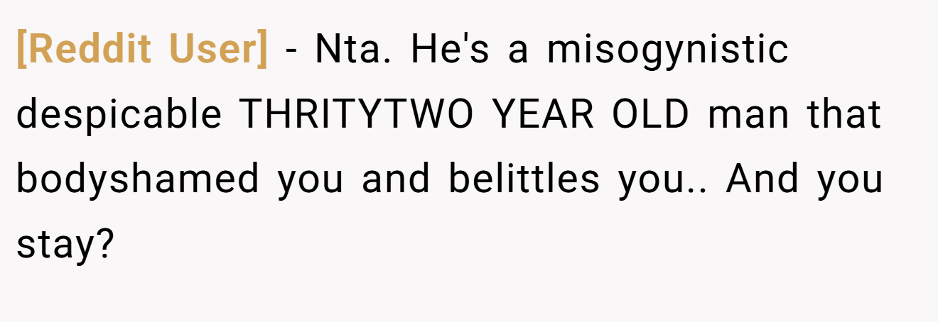 [Reddit User] - Nta. He's a misogynistic despicable THRITYTWO YEAR OLD man that bodyshamed you and belittles you.. And you stay?