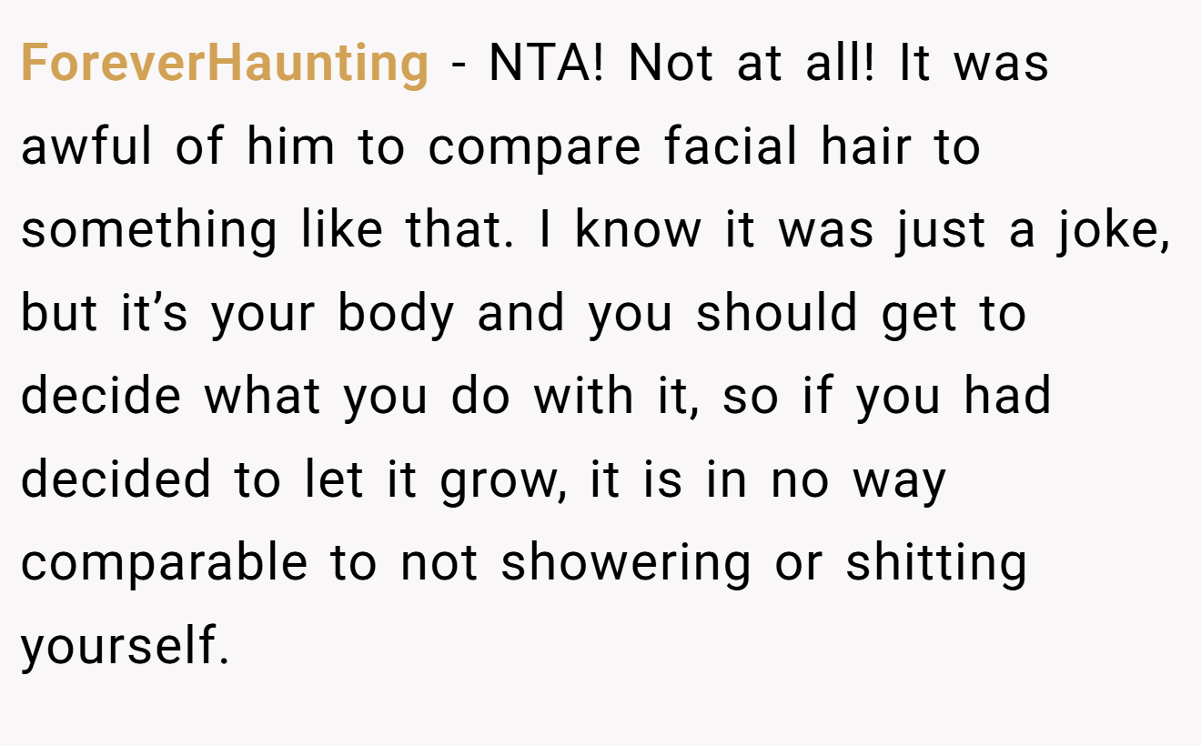 ForeverHaunting - NTA! Not at all! It was awful of him to compare facial hair to something like that. I know it was just a joke, but it’s your body and you should get to decide what you do with it, so if you had decided to let it grow, it is in no way comparable to not showering or shitting yourself.