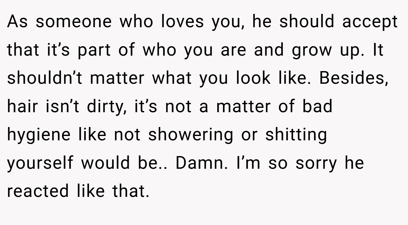 As someone who loves you, he should accept that it’s part of who you are and grow up. It shouldn’t matter what you look like. Besides, hair isn’t dirty, it’s not a matter of bad hygiene like not showering or shitting yourself would be.. Damn. I’m so sorry he reacted like that.