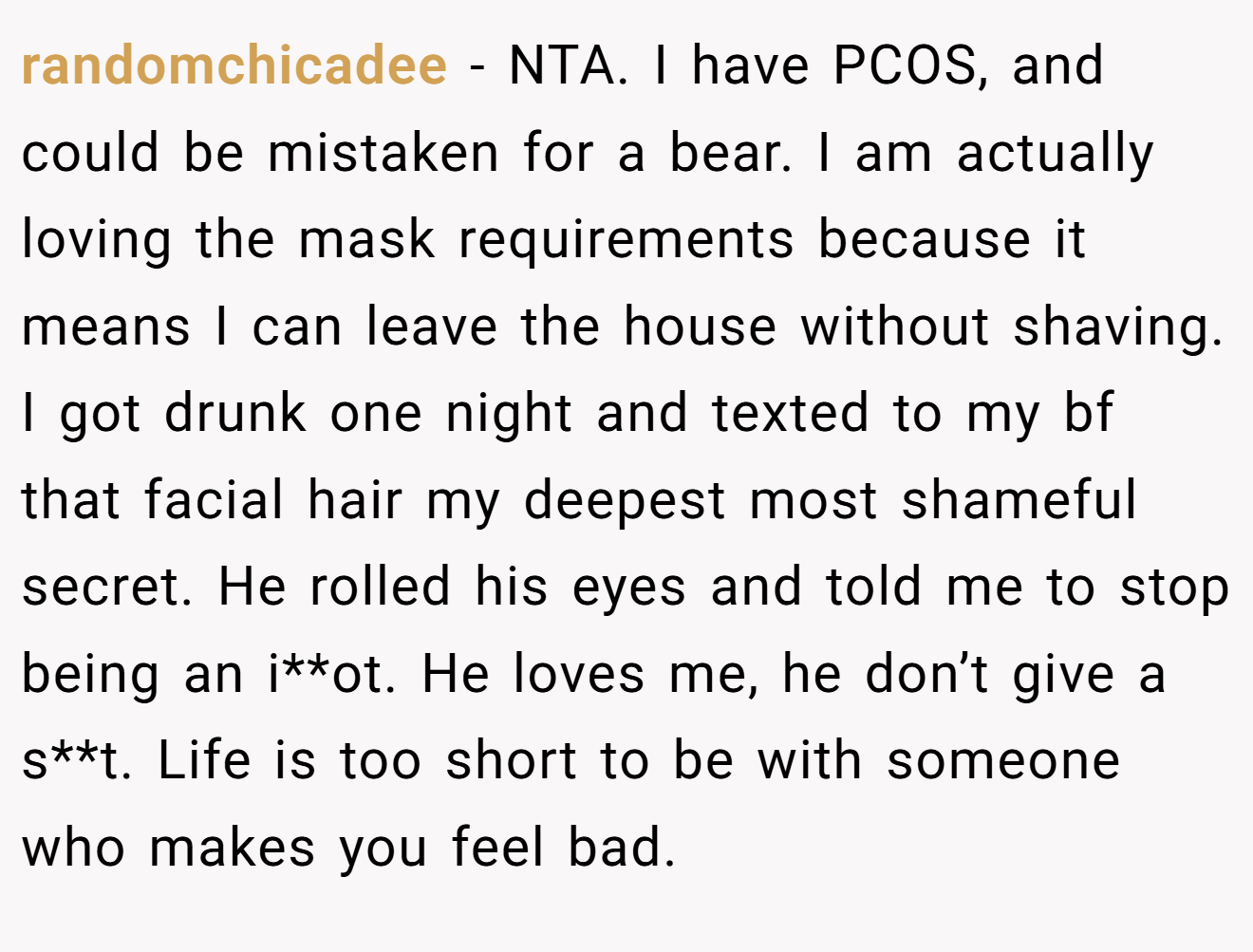 randomchicadee - NTA. I have PCOS, and could be mistaken for a bear. I am actually loving the mask requirements because it means I can leave the house without shaving. I got drunk one night and texted to my bf that facial hair my deepest most shameful secret. He rolled his eyes and told me to stop being an i**ot. He loves me, he don’t give a s**t. Life is too short to be with someone who makes you feel bad.
