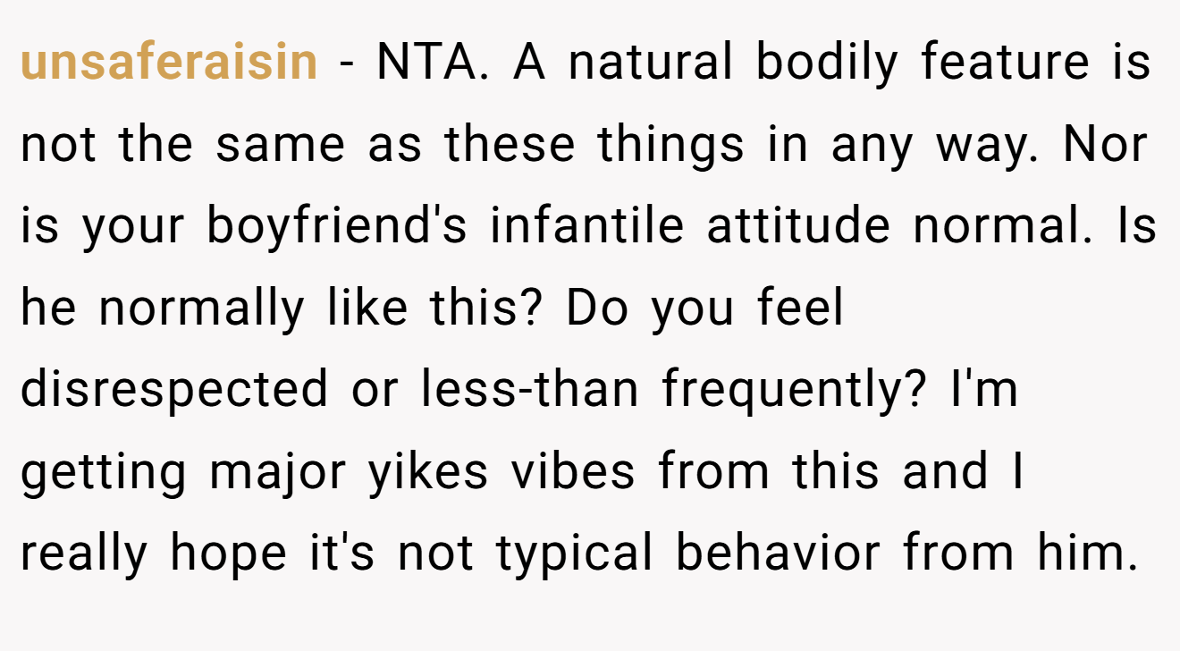 unsaferaisin - NTA. A natural bodily feature is not the same as these things in any way. Nor is your boyfriend's infantile attitude normal. Is he normally like this? Do you feel disrespected or less-than frequently? I'm getting major yikes vibes from this and I really hope it's not typical behavior from him.