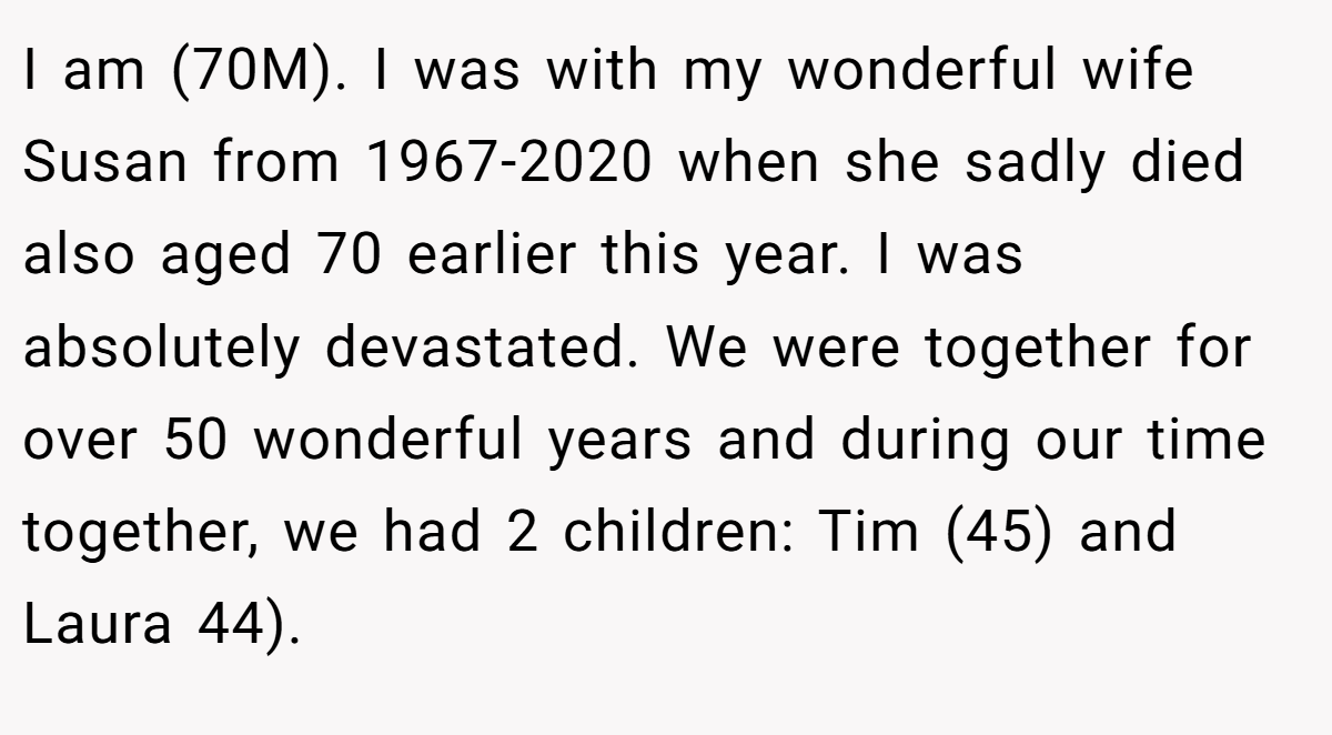 I am (70M). I was with my wonderful wife Susan from 1967-2020 when she sadly died also aged 70 earlier this year. I was absolutely devastated. We were together for over 50 wonderful years and during our time together, we had 2 children: Tim (45) and Laura 44).