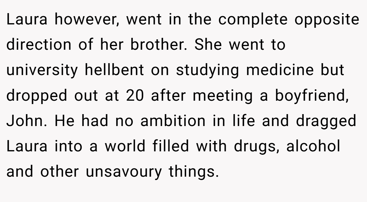 Laura however, went in the complete opposite direction of her brother. She went to university hellbent on studying medicine but dropped out at 20 after meeting a boyfriend, John. He had no ambition in life and dragged Laura into a world filled with drugs, alcohol and other unsavoury things.