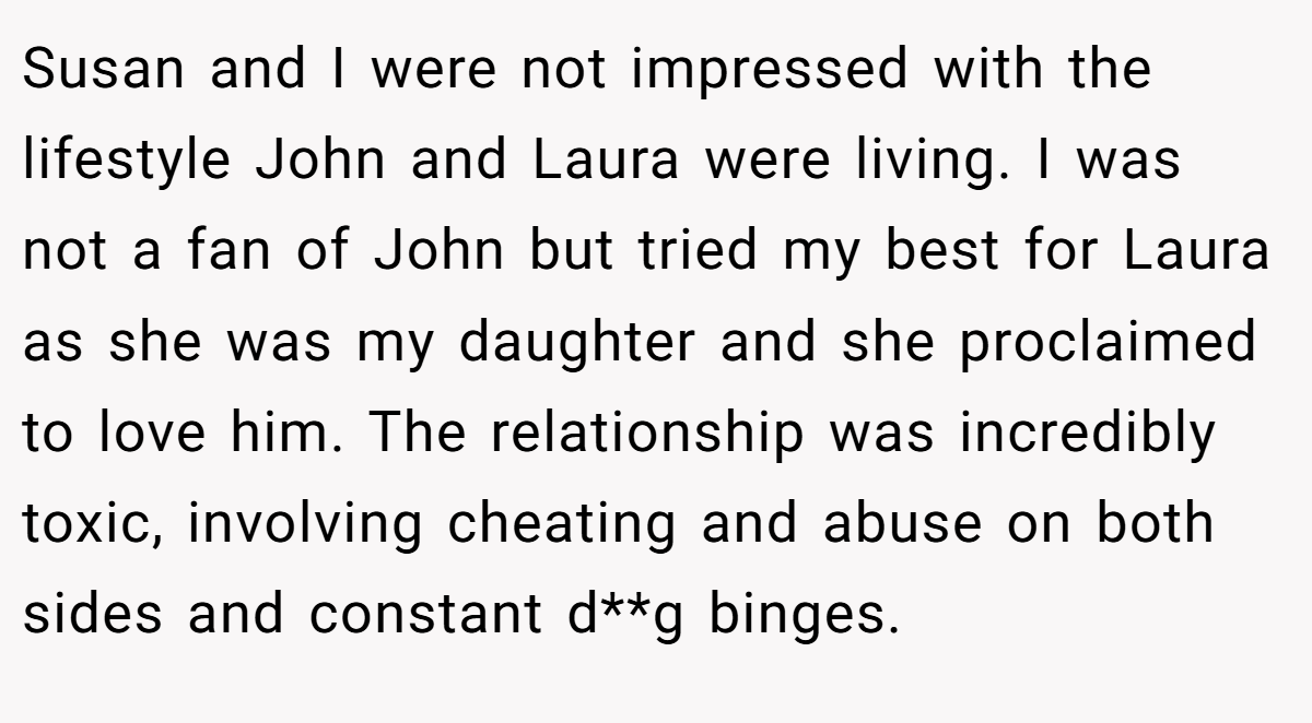Susan and I were not impressed with the lifestyle John and Laura were living. I was not a fan of John but tried my best for Laura as she was my daughter and she proclaimed to love him. The relationship was incredibly toxic, involving cheating and abuse on both sides and constant d**g binges.