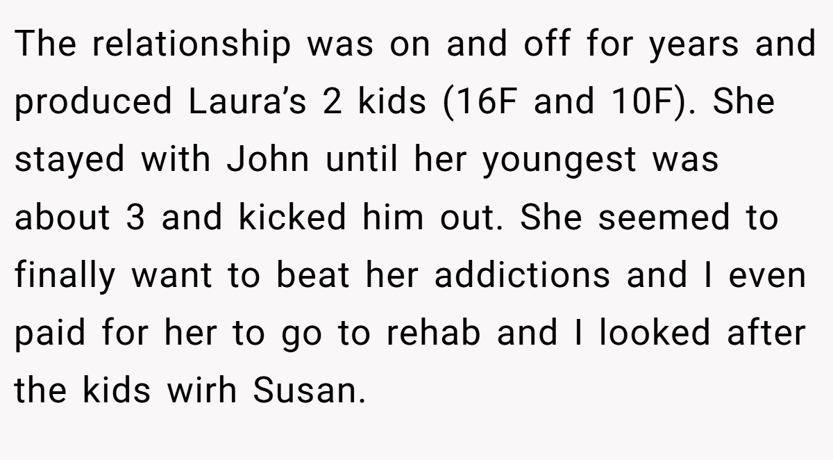 The relationship was on and off for years and produced Laura’s 2 kids (16F and 10F). She stayed with John until her youngest was about 3 and kicked him out. She seemed to finally want to beat her addictions and I even paid for her to go to rehab and I looked after the kids wirh Susan.