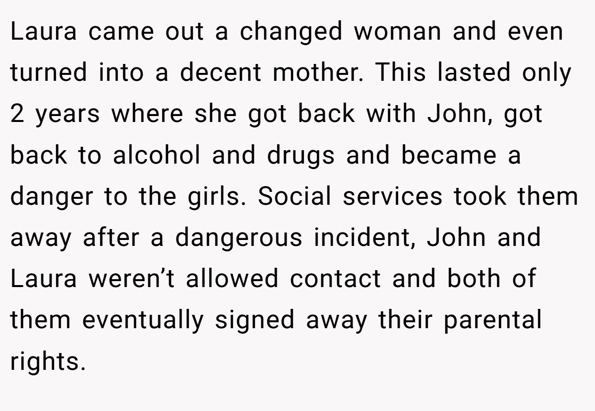 Laura came out a changed woman and even turned into a decent mother. This lasted only 2 years where she got back with John, got back to alcohol and drugs and became a danger to the girls. Social services took them away after a dangerous incident, John and Laura weren’t allowed contact and both of them eventually signed away their parental rights.