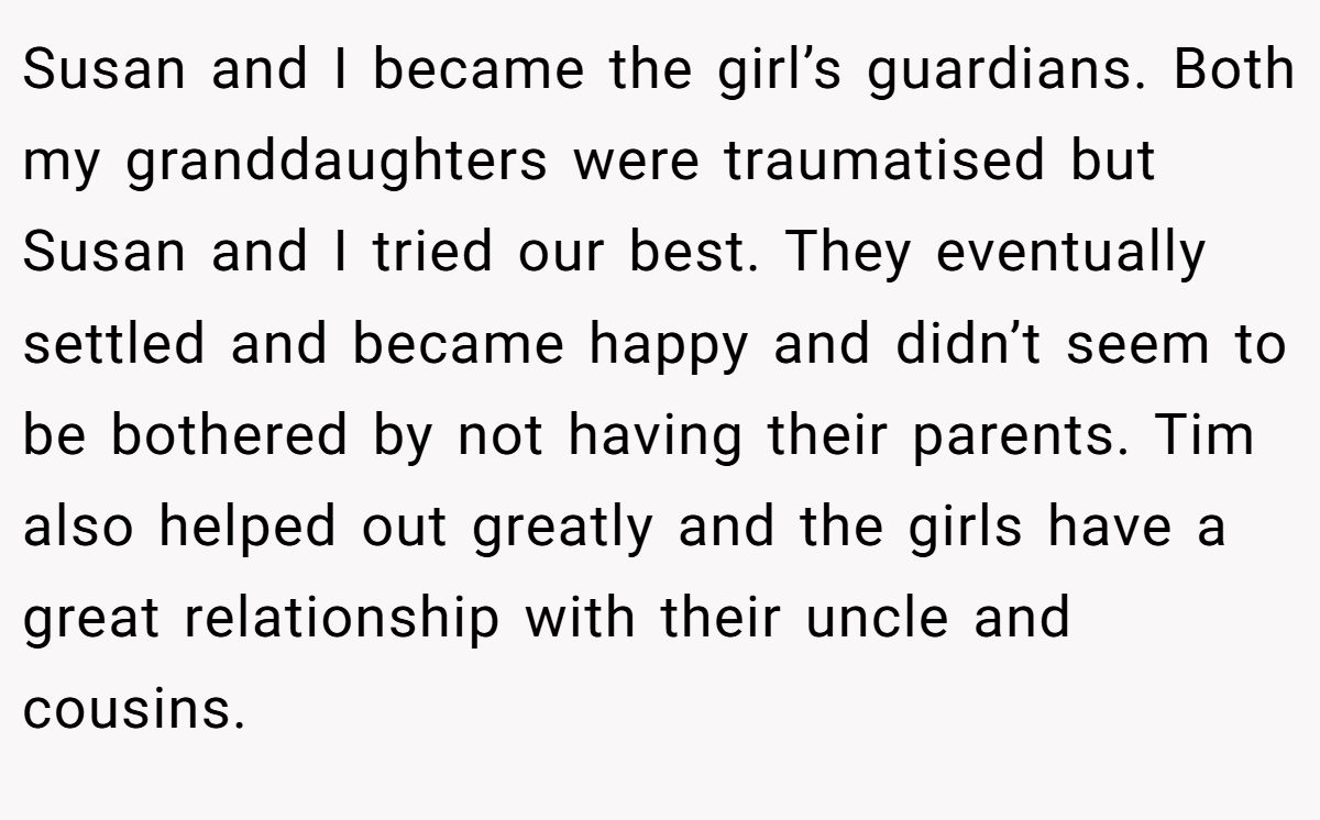 Susan and I became the girl’s guardians. Both my granddaughters were traumatised but Susan and I tried our best. They eventually settled and became happy and didn’t seem to be bothered by not having their parents. Tim also helped out greatly and the girls have a great relationship with their uncle and cousins.