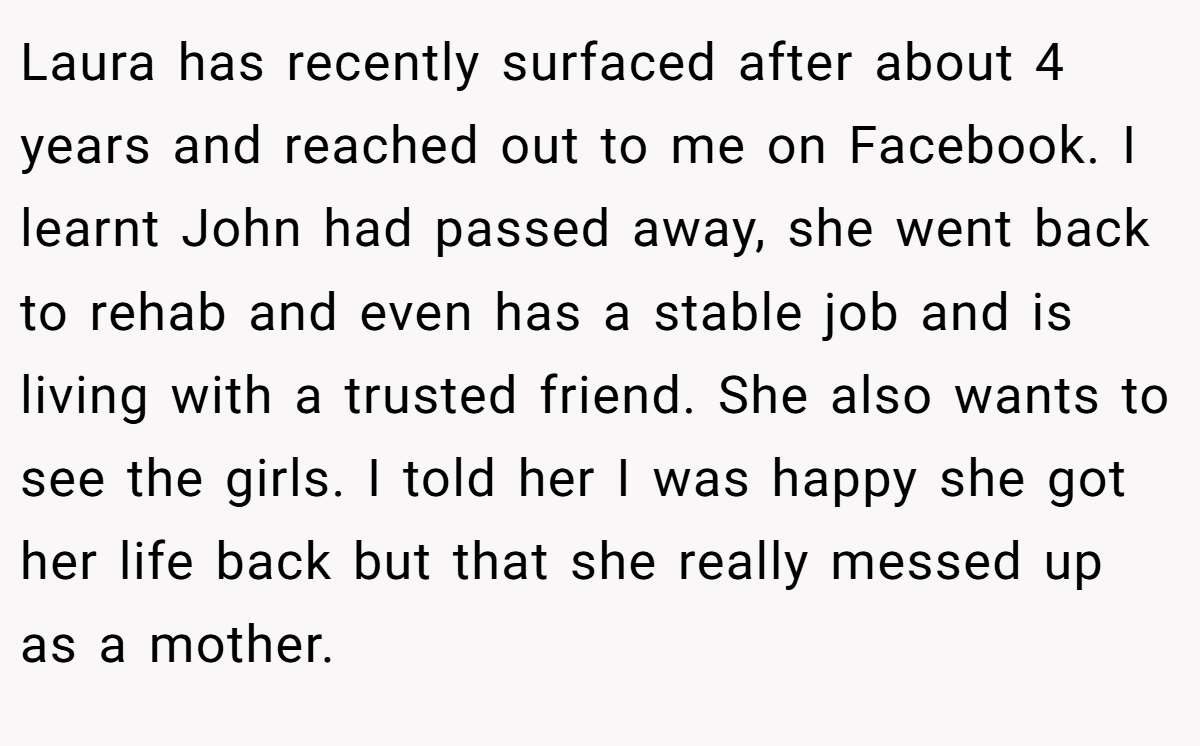 Laura has recently surfaced after about 4 years and reached out to me on Facebook. I learnt John had passed away, she went back to rehab and even has a stable job and is living with a trusted friend. She also wants to see the girls. I told her I was happy she got her life back but that she really messed up as a mother.