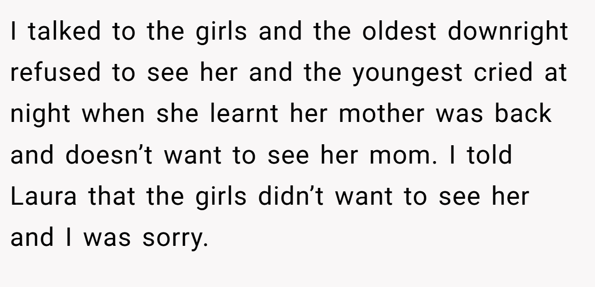 I talked to the girls and the oldest downright refused to see her and the youngest cried at night when she learnt her mother was back and doesn’t want to see her mom. I told Laura that the girls didn’t want to see her and I was sorry.