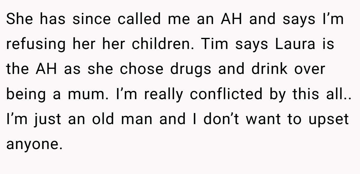 She has since called me an AH and says I’m refusing her her children. Tim says Laura is the AH as she chose drugs and drink over being a mum. I’m really conflicted by this all.. I’m just an old man and I don’t want to upset anyone.