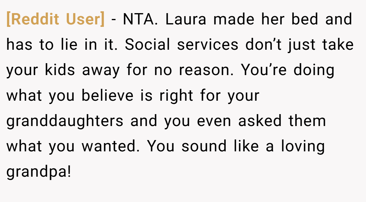 [Reddit User] − NTA. Laura made her bed and has to lie in it. Social services don’t just take your kids away for no reason. You’re doing what you believe is right for your granddaughters and you even asked them what you wanted. You sound like a loving grandpa!