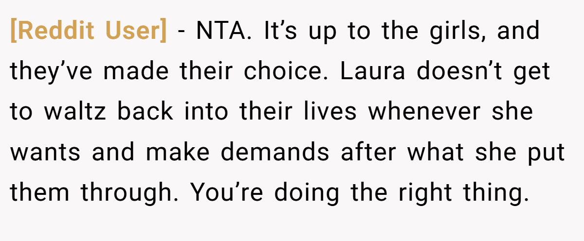 [Reddit User] − NTA. It’s up to the girls, and they’ve made their choice. Laura doesn’t get to waltz back into their lives whenever she wants and make demands after what she put them through. You’re doing the right thing.