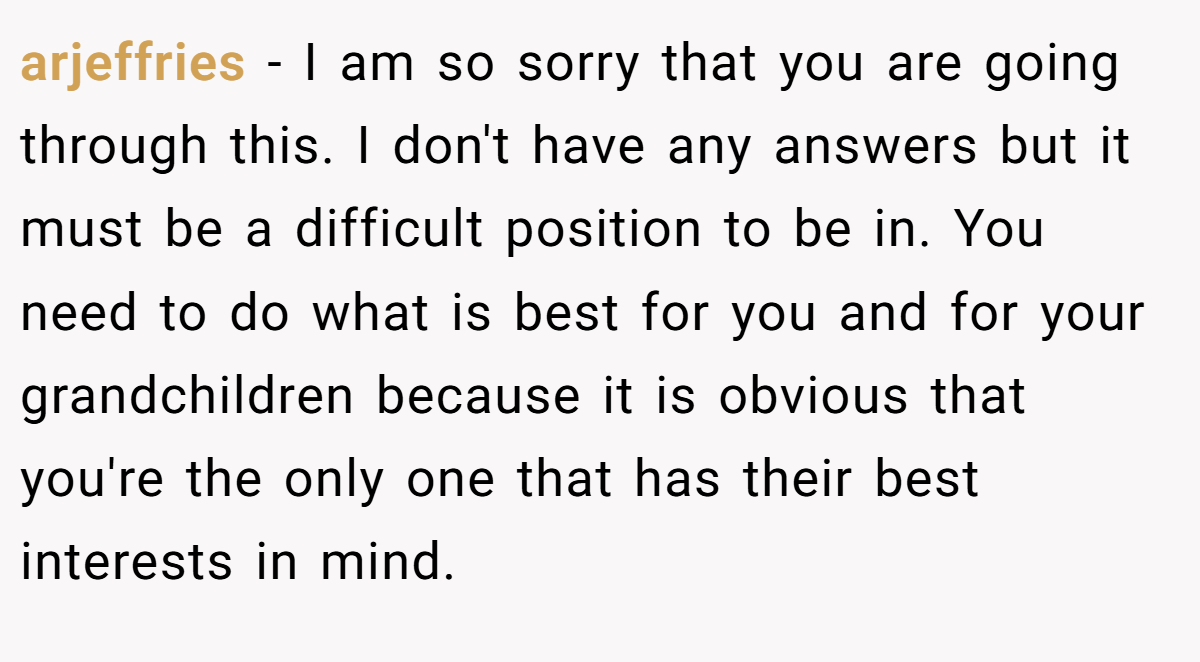 arjeffries − I am so sorry that you are going through this. I don't have any answers but it must be a difficult position to be in. You need to do what is best for you and for your grandchildren because it is obvious that you're the only one that has their best interests in mind.