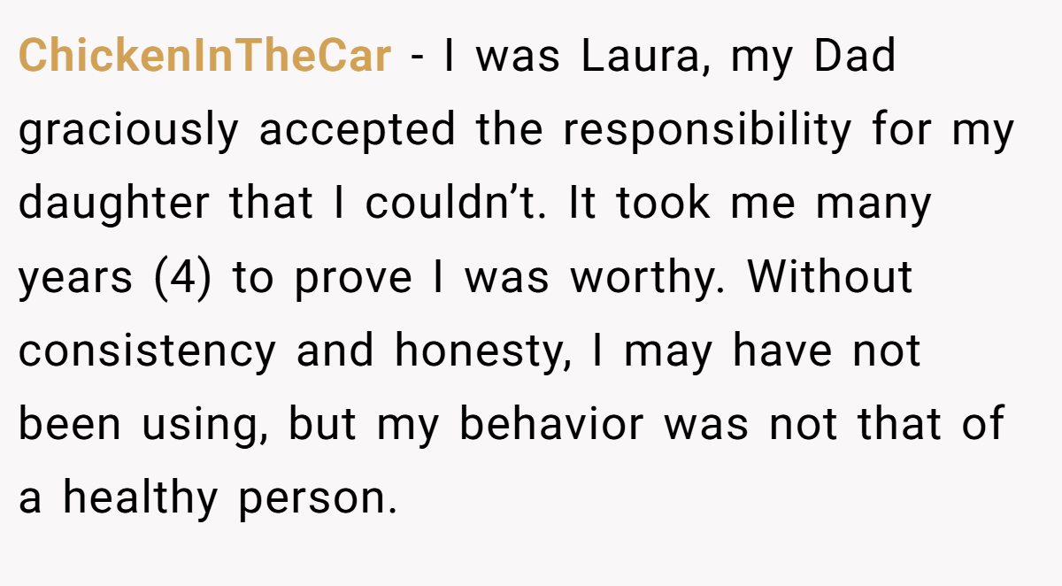 ChickenInTheCar − I was Laura, my Dad graciously accepted the responsibility for my daughter that I couldn’t. It took me many years (4) to prove I was worthy. Without consistency and honesty, I may have not been using, but my behavior was not that of a healthy person.