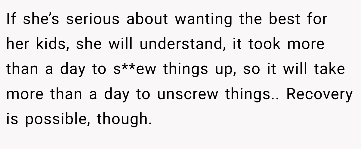 If she’s serious about wanting the best for her kids, she will understand, it took more than a day to s**ew things up, so it will take more than a day to unscrew things.. Recovery is possible, though.