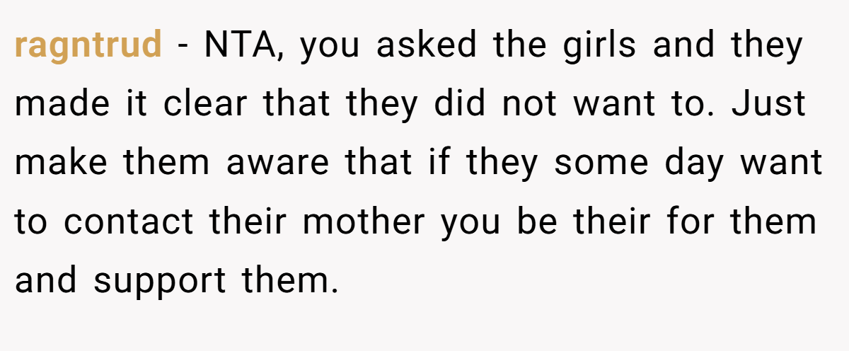 ragntrud − NTA, you asked the girls and they made it clear that they did not want to. Just make them aware that if they some day want to contact their mother you be their for them and support them.